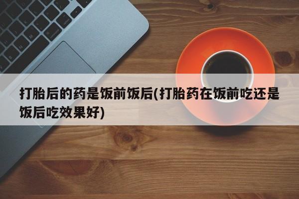 打胎药大月份用联系微信打胎后的药是饭前饭后(打胎药在饭前吃还是饭后吃效果好)