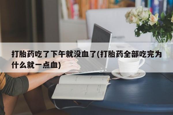 打胎药大月份用联系微信打胎药吃了下午就没血了(打胎药全部吃完为什么就一点血)