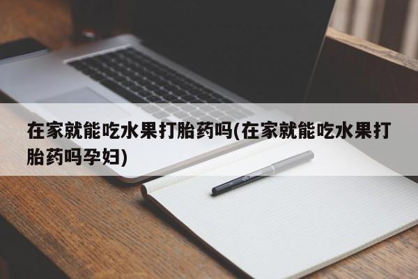 打胎药大月份用联系微信在家就能吃水果打胎药吗(在家就能吃水果打胎药吗孕妇)