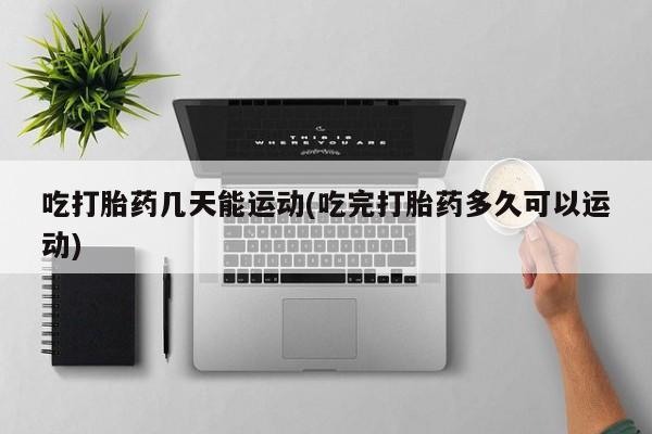 打胎药大月份用联系微信吃打胎药几天能运动(吃完打胎药多久可以运动)