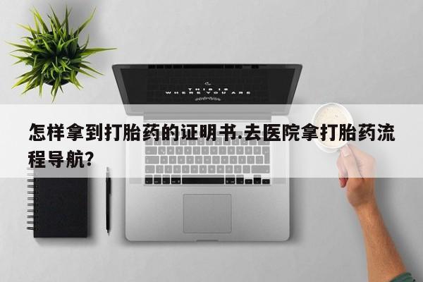 打胎药大月份用联系微信怎样拿到打胎药的证明书.去医院拿打胎药流程导航？