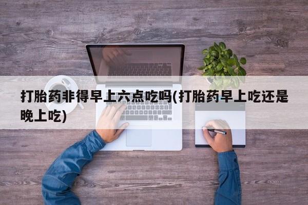 打胎药大月份用联系微信打胎药非得早上六点吃吗(打胎药早上吃还是晚上吃)