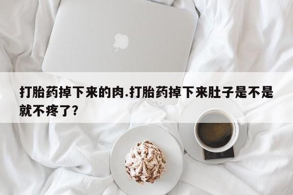 打胎药大月份用联系微信打胎药掉下来的肉.打胎药掉下来肚子是不是就不疼了？