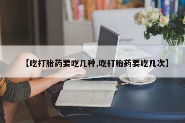 打胎药大月份用联系微信【吃打胎药要吃几种,吃打胎药要吃几次】