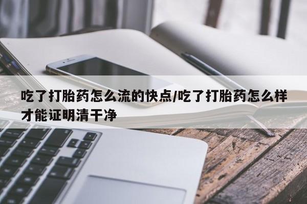 打胎药大月份用联系微信吃了打胎药怎么流的快点/吃了打胎药怎么样才能证明清干净