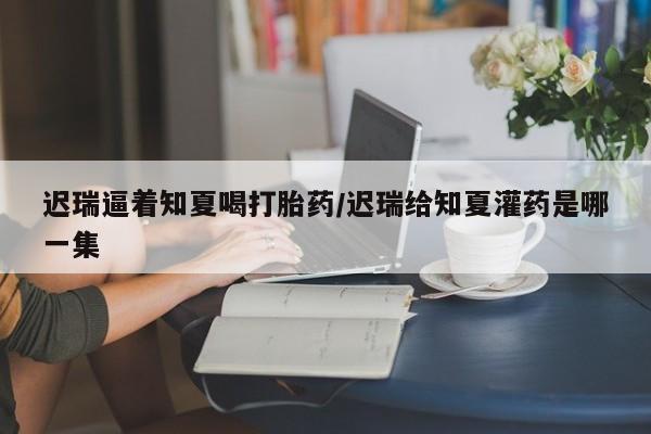 打胎药大月份用联系微信迟瑞逼着知夏喝打胎药/迟瑞给知夏灌药是哪一集