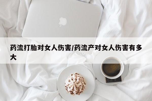 打胎药大月份用联系微信药流打胎对女人伤害/药流产对女人伤害有多大
