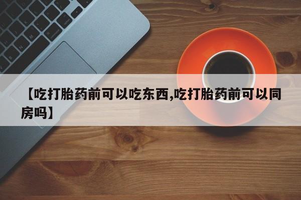 打胎药大月份用联系微信【吃打胎药前可以吃东西,吃打胎药前可以同房吗】