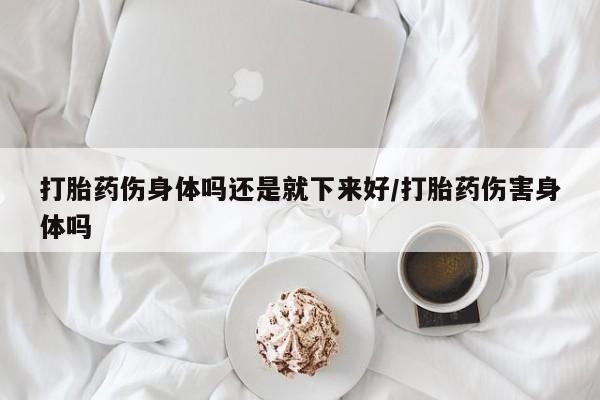 打胎药大月份用联系微信打胎药伤身体吗还是就下来好/打胎药伤害身体吗