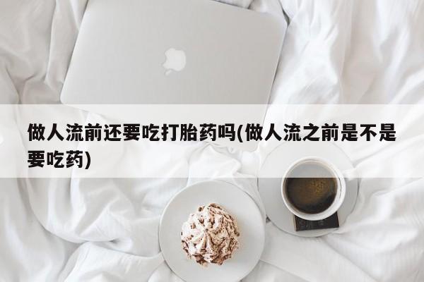 打胎药大月份用联系微信做人流前还要吃打胎药吗(做人流之前是不是要吃药)