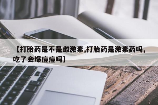 打胎药大月份用联系微信【打胎药是不是雌激素,打胎药是激素药吗,吃了会爆痘痘吗】