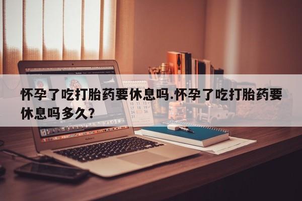 打胎药大月份用联系微信怀孕了吃打胎药要休息吗.怀孕了吃打胎药要休息吗多久？