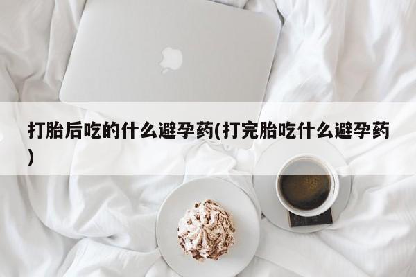 打胎药大月份用联系微信打胎后吃的什么避孕药(打完胎吃什么避孕药)