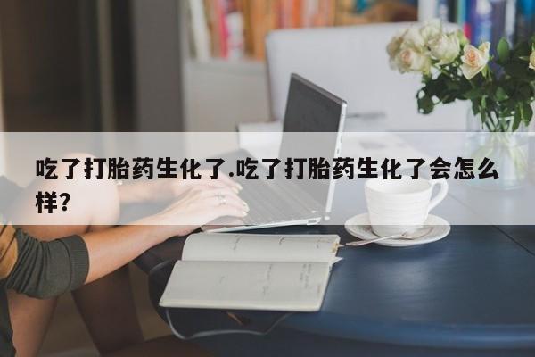 打胎药大月份用联系微信吃了打胎药生化了.吃了打胎药生化了会怎么样？