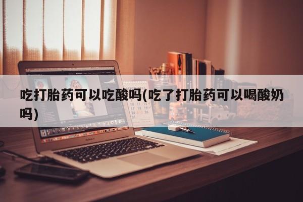 打胎药大月份用联系微信吃打胎药可以吃酸吗(吃了打胎药可以喝酸奶吗)