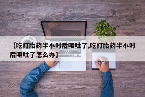 打胎药大月份用联系微信【吃打胎药半小时后呕吐了,吃打胎药半小时后呕吐了怎么办】