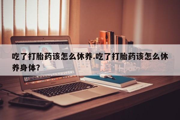 打胎药大月份用联系微信吃了打胎药该怎么休养.吃了打胎药该怎么休养身体？