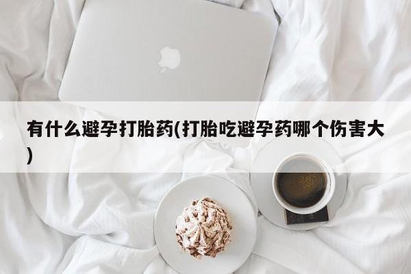 打胎药大月份用联系微信有什么避孕打胎药(打胎吃避孕药哪个伤害大)
