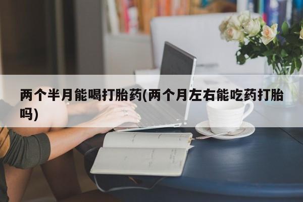 打胎药大月份用联系微信两个半月能喝打胎药(两个月左右能吃药打胎吗)