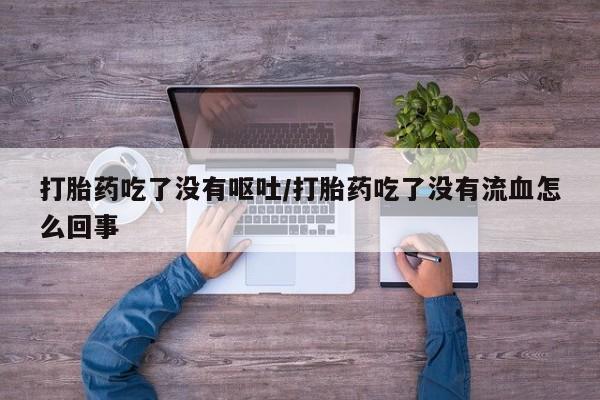 打胎药大月份用联系微信打胎药吃了没有呕吐/打胎药吃了没有流血怎么回事