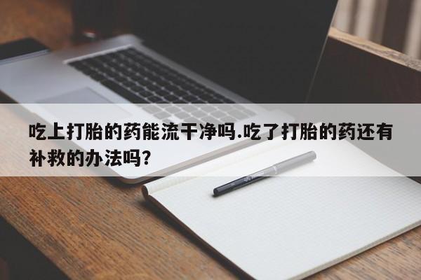 打胎药大月份用联系微信吃上打胎的药能流干净吗.吃了打胎的药还有补救的办法吗？