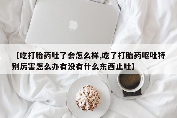 打胎药大月份用联系微信【吃打胎药吐了会怎么样,吃了打胎药呕吐特别厉害怎么办有没有什么东西止吐】