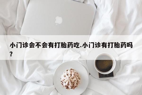 打胎药大月份用联系微信小门诊会不会有打胎药吃.小门诊有打胎药吗？