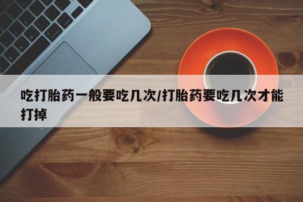 打胎药大月份用联系微信吃打胎药一般要吃几次/打胎药要吃几次才能打掉