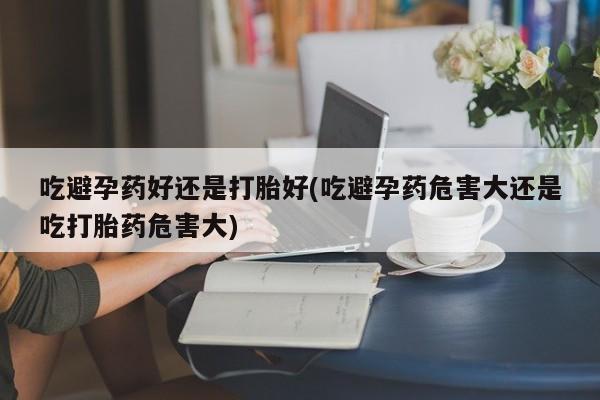 打胎药大月份用联系微信吃避孕药好还是打胎好(吃避孕药危害大还是吃打胎药危害大)