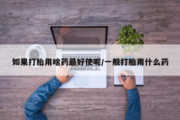 打胎药大月份用联系微信如果打胎用啥药最好使呢/一般打胎用什么药