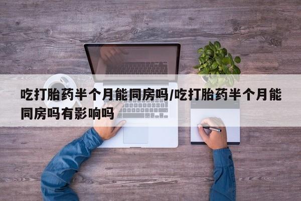 打胎药大月份用联系微信吃打胎药半个月能同房吗/吃打胎药半个月能同房吗有影响吗