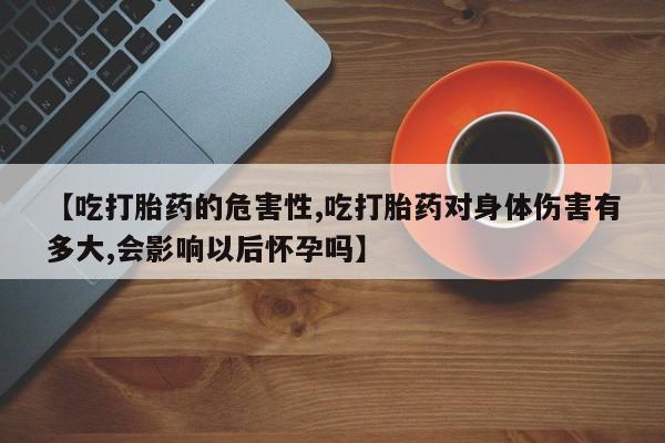 打胎药大月份用联系微信【吃打胎药的危害性,吃打胎药对身体伤害有多大,会影响以后怀孕吗】