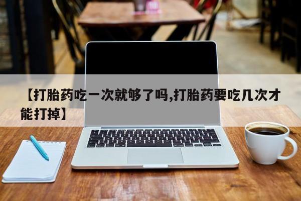 打胎药大月份用联系微信【打胎药吃一次就够了吗,打胎药要吃几次才能打掉】