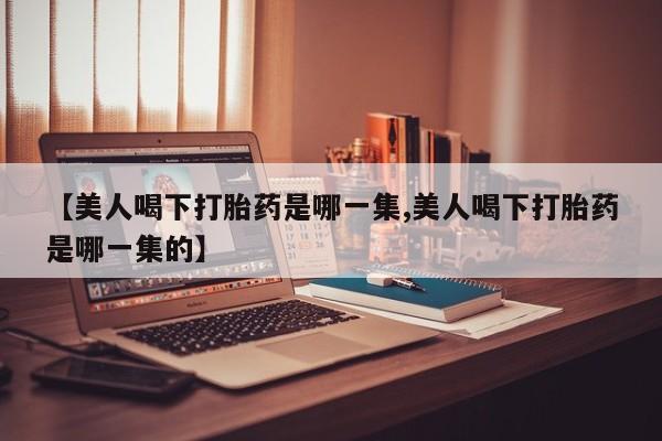 打胎药大月份用联系微信【美人喝下打胎药是哪一集,美人喝下打胎药是哪一集的】