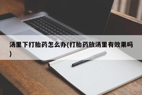 打胎药大月份用联系微信汤里下打胎药怎么办(打胎药放汤里有效果吗)