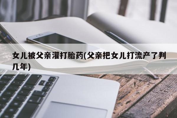 打胎药大月份用联系微信女儿被父亲灌打胎药(父亲把女儿打流产了判几年)