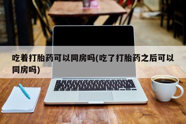 打胎药大月份用联系微信吃着打胎药可以同房吗(吃了打胎药之后可以同房吗)
