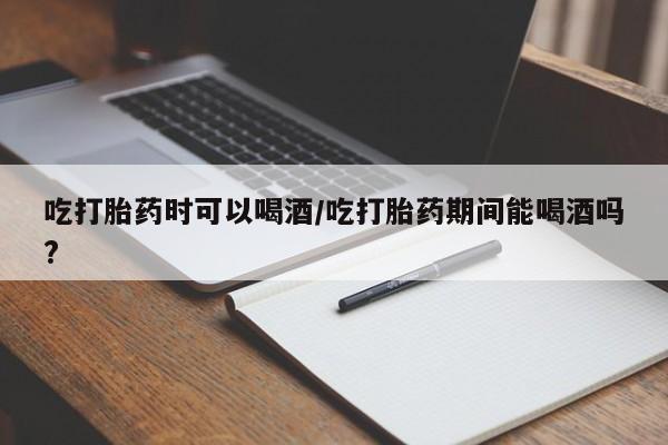 打胎药大月份用联系微信吃打胎药时可以喝酒/吃打胎药期间能喝酒吗?