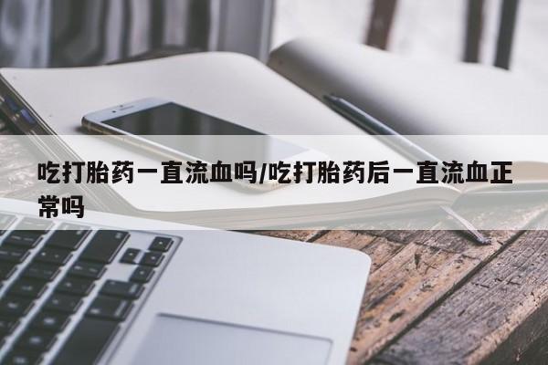 打胎药大月份用联系微信吃打胎药一直流血吗/吃打胎药后一直流血正常吗