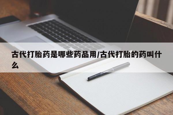 打胎药大月份用联系微信古代打胎药是哪些药品用/古代打胎的药叫什么