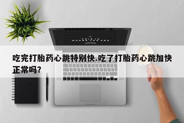 打胎药大月份用联系微信吃完打胎药心跳特别快.吃了打胎药心跳加快正常吗？
