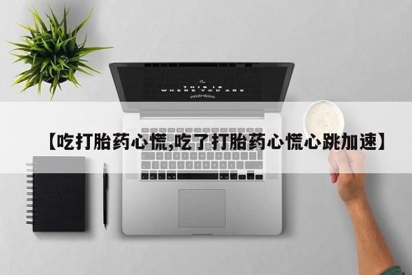 打胎药大月份用联系微信【吃打胎药心慌,吃了打胎药心慌心跳加速】