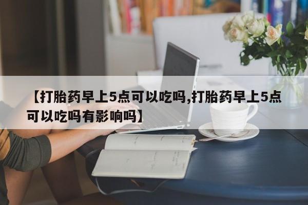 打胎药大月份用联系微信【打胎药早上5点可以吃吗,打胎药早上5点可以吃吗有影响吗】