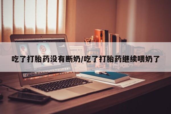 打胎药大月份用联系微信吃了打胎药没有断奶/吃了打胎药继续喂奶了