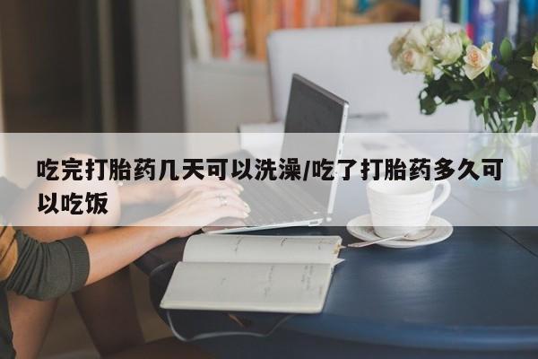 打胎药大月份用联系微信吃完打胎药几天可以洗澡/吃了打胎药多久可以吃饭