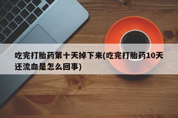打胎药大月份用联系微信吃完打胎药第十天掉下来(吃完打胎药10天还流血是怎么回事)