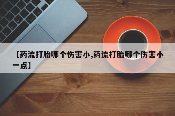 打胎药大月份用联系微信【药流打胎哪个伤害小,药流打胎哪个伤害小一点】