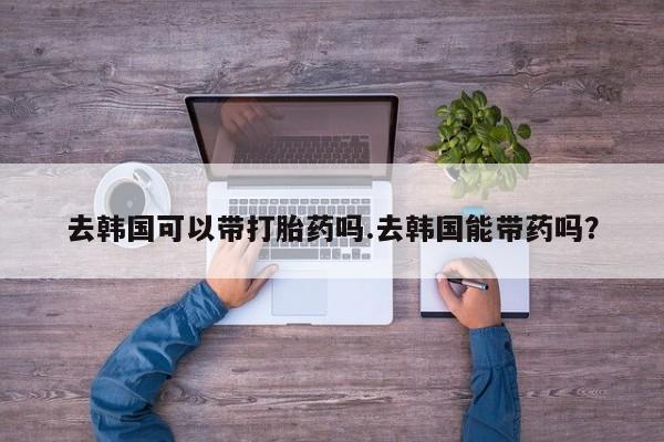 打胎药大月份用联系微信去韩国可以带打胎药吗.去韩国能带药吗？