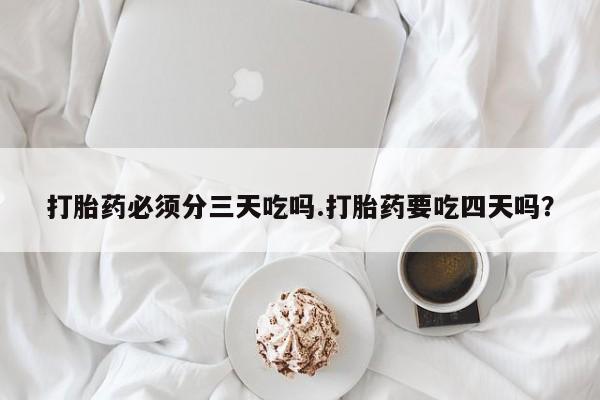 打胎药大月份用联系微信打胎药必须分三天吃吗.打胎药要吃四天吗？