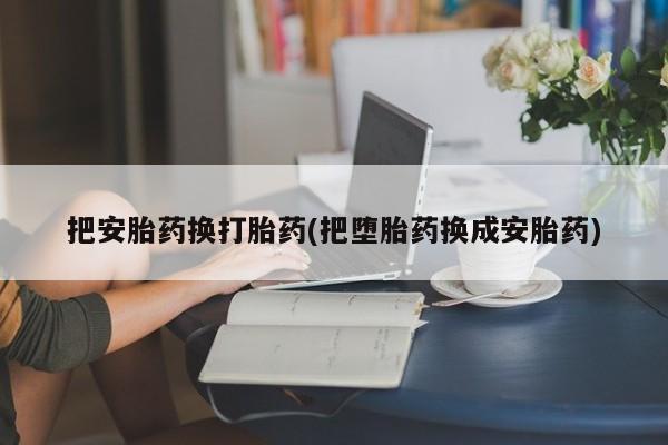 打胎药大月份用联系微信把安胎药换打胎药(把堕胎药换成安胎药)